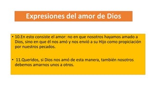 • 10.En esto consiste el amor: no en que nosotros hayamos amado a
Dios, sino en que él nos amó y nos envió a su Hijo como propiciación
por nuestros pecados.
• 11.Queridos, si Dios nos amó de esta manera, también nosotros
debemos amarnos unos a otros.
 