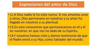 • 12.A Dios nadie le ha visto nunca. Si nos amamos unos
a otros, Dios permanece en nosotros y su amor ha
llegado en nosotros a su plenitud.
•13.En esto conocemos que permanecemos en él y él
en nosotros: en que nos ha dado de su Espíritu.
•14.Y nosotros hemos visto y damos testimonio de que
el Padre envió a su Hijo, como Salvador del mundo.
 