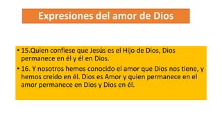 • 15.Quien confiese que Jesús es el Hijo de Dios, Dios
permanece en él y él en Dios.
• 16. Y nosotros hemos conocido el amor que Dios nos tiene, y
hemos creído en él. Dios es Amor y quien permanece en el
amor permanece en Dios y Dios en él.
 