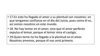 • 17.En esto ha llegado el amor a su plenitud con nosotros: en
que tengamos confianza en el día del Juicio, pues como él es,
así somos nosotros en este mundo.
• 18. No hay temor en el amor; sino que el amor perfecto
expulsa el temor, porque el temor mira el castigo;
• 19.Quien teme no ha llegado a la plenitud en el amor.
Nosotros amemos, porque él nos amó primero.
 