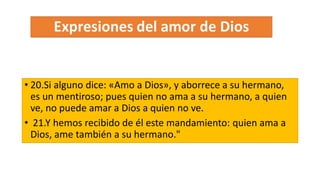 • 20.Si alguno dice: «Amo a Dios», y aborrece a su hermano,
es un mentiroso; pues quien no ama a su hermano, a quien
ve, no puede amar a Dios a quien no ve.
• 21.Y hemos recibido de él este mandamiento: quien ama a
Dios, ame también a su hermano."
 