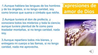 Expresiones de
amor de Dios
"1.Aunque hablara las lenguas de los hombres
y de los ángeles, si no tengo caridad, soy
como bronce que suena o címbalo que retiñe.
2.Aunque tuviera el don de profecía, y
conociera todos los misterios y toda la ciencia;
aunque tuviera plenitud de fe como para
trasladar montañas, si no tengo caridad, nada
soy.
3.Aunque repartiera todos mis bienes, y
entregara mi cuerpo a las llamas, si no tengo
caridad, nada me aprovecha.
 