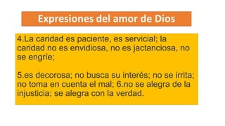 Expresiones de amor de Dios
4.La caridad es paciente, es servicial; la
caridad no es envidiosa, no es jactanciosa, no
se engríe;
5.es decorosa; no busca su interés; no se irrita;
no toma en cuenta el mal; 6.no se alegra de la
injusticia; se alegra con la verdad.
 