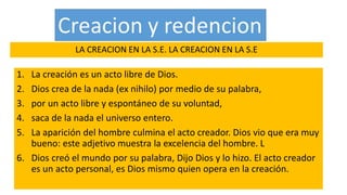 LA CREACION EN LA S.E. LA CREACION EN LA S.E
1. La creación es un acto libre de Dios.
2. Dios crea de la nada (ex nihilo) por medio de su palabra,
3. por un acto libre y espontáneo de su voluntad,
4. saca de la nada el universo entero.
5. La aparición del hombre culmina el acto creador. Dios vio que era muy
bueno: este adjetivo muestra la excelencia del hombre. L
6. Dios creó el mundo por su palabra, Dijo Dios y lo hizo. El acto creador
es un acto personal, es Dios mismo quien opera en la creación.
 