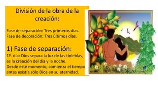 División de la obra de la
creación:
Fase de separación: Tres primeros días.
Fase de decoración: Tres últimos días.
1) Fase de separación:
1º. día: Dios separa la luz de las tinieblas,
es la creación del día y la noche.
Desde este momento, comienza el tiempo,
antes existía sólo Dios en su eternidad.
 