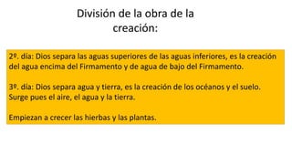 2º. día: Dios separa las aguas superiores de las aguas inferiores, es la creación
del agua encima del Firmamento y de agua de bajo del Firmamento.
3º. día: Dios separa agua y tierra, es la creación de los océanos y el suelo.
Surge pues el aire, el agua y la tierra.
Empiezan a crecer las hierbas y las plantas.
División de la obra de la
creación:
 