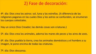 2) Fase de decoración:
4º. día: Dios crea los astros: sol, luna y las estrellas. (A diferencia de las
religiones paganas en las cuales Dios y los astros se confunden, se enumeran
los cuerpos celestiales.
Hay un único Dios Creador, las demás cosas son criaturas.)
5º. día: Dios crea los animales, adorna los mares de peces y los aires de aves.
6º. día: Dios puebla la tierra, crea los animales domésticos y el hombre a su
imagen, le pone encima de todas las criaturas.
7º. día: Dios descansa.
 