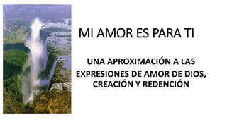MI AMOR ES PARA TI
UNA APROXIMACIÓN A LAS
EXPRESIONES DE AMOR DE DIOS,
CREACIÓN Y REDENCIÓN
 