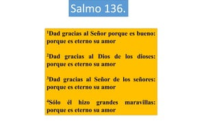 Salmo 136.
1Dad gracias al Señor porque es bueno:
porque es eterno su amor
2Dad gracias al Dios de los dioses:
porque es eterno su amor
3Dad gracias al Señor de los señores:
porque es eterno su amor
4Sólo él hizo grandes maravillas:
porque es eterno su amor
 