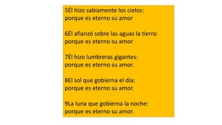 5Él hizo sabiamente los cielos:
porque es eterno su amor
6Él afianzó sobre las aguas la tierra:
porque es eterno su amor
7Él hizo lumbreras gigantes:
porque es eterno su amor.
8El sol que gobierna el día:
porque es eterno su amor.
9La luna que gobierna la noche:
porque es eterno su amor.
 
