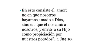 •En esto consiste el amor:
no en que nosotros
hayamos amado a Dios,
sino en que él nos amó a
nosotros, y envió a su Hijo
como propiciación por
nuestros pecados”. 1 Jn4 10
 