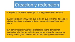 • 4.Replicó la serpiente a la mujer: «De ninguna manera moriréis.
• 5.Es que Dios sabe muy bien que el día en que comiereis de él, se os
abrirán los ojos y seréis como dioses, conocedores del bien y del
mal.»
• 6. Y como viese la mujer que el árbol era bueno para comer,
apetecible a la vista y excelente para lograr sabiduría, tomó de su
fruto y comió, y dio también a su marido, que igualmente comió."
 