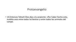 Protoevangelio
• 14.Entonces Yahveh Dios dijo a la serpiente: «Por haber hecho esto,
maldita seas entre todas las bestias y entre todos los animales del
campo.
 