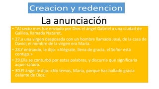 • "Al sexto mes fue enviado por Dios el ángel Gabriel a una ciudad de
Galilea, llamada Nazaret,
• 27.a una virgen desposada con un hombre llamado José, de la casa de
David; el nombre de la virgen era María.
• 28.Y entrando, le dijo: «Alégrate, llena de gracia, el Señor está
contigo.»
• 29.Ella se conturbó por estas palabras, y discurría qué significaría
aquel saludo.
• 30.El ángel le dijo: «No temas, María, porque has hallado gracia
delante de Dios;
La anunciación
 