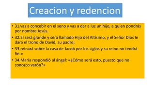 • 31.vas a concebir en el seno y vas a dar a luz un hijo, a quien pondrás
por nombre Jesús.
• 32.El será grande y será llamado Hijo del Altísimo, y el Señor Dios le
dará el trono de David, su padre;
• 33.reinará sobre la casa de Jacob por los siglos y su reino no tendrá
fin.»
• 34.María respondió al ángel: «¿Cómo será esto, puesto que no
conozco varón?»
 