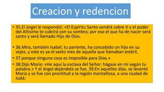 • 35.El ángel le respondió: «El Espíritu Santo vendrá sobre ti y el poder
del Altísimo te cubrirá con su sombra; por eso el que ha de nacer será
santo y será llamado Hijo de Dios.
• 36.Mira, también Isabel, tu pariente, ha concebido un hijo en su
vejez, y este es ya el sexto mes de aquella que llamaban estéril,
• 37.porque ninguna cosa es imposible para Dios.»
• 38.Dijo María: «He aquí la esclava del Señor; hágase en mí según tu
palabra.» Y el ángel dejándola se fue. 39.En aquellos días, se levantó
María y se fue con prontitud a la región montañosa, a una ciudad de
Judá;
 