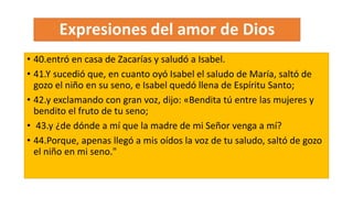 • 40.entró en casa de Zacarías y saludó a Isabel.
• 41.Y sucedió que, en cuanto oyó Isabel el saludo de María, saltó de
gozo el niño en su seno, e Isabel quedó llena de Espíritu Santo;
• 42.y exclamando con gran voz, dijo: «Bendita tú entre las mujeres y
bendito el fruto de tu seno;
• 43.y ¿de dónde a mí que la madre de mi Señor venga a mí?
• 44.Porque, apenas llegó a mis oídos la voz de tu saludo, saltó de gozo
el niño en mi seno."
 