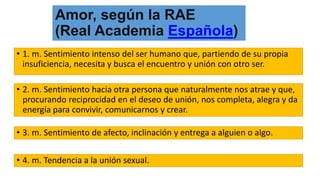 Amor, según la RAE
(Real Academia Española)
• 1. m. Sentimiento intenso del ser humano que, partiendo de su propia
insuficiencia, necesita y busca el encuentro y unión con otro ser.
• 2. m. Sentimiento hacia otra persona que naturalmente nos atrae y que,
procurando reciprocidad en el deseo de unión, nos completa, alegra y da
energía para convivir, comunicarnos y crear.
• 3. m. Sentimiento de afecto, inclinación y entrega a alguien o algo.
• 4. m. Tendencia a la unión sexual.
 