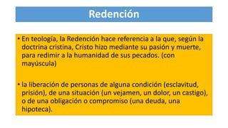 Redención
• En teología, la Redención hace referencia a la que, según la
doctrina cristina, Cristo hizo mediante su pasión y muerte,
para redimir a la humanidad de sus pecados. (con
mayúscula)
• la liberación de personas de alguna condición (esclavitud,
prisión), de una situación (un vejamen, un dolor, un castigo),
o de una obligación o compromiso (una deuda, una
hipoteca).
 