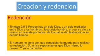 Redención
• Timoteo 2:5-6 Porque hay un solo Dios, y un solo mediador
entre Dios y los hombres, Jesucristo hombre, el cual se dio a sí
mismo en rescate por todos, de lo cual se dio testimonio a su
debido tiempo
• El hombre no tiene con que conquistar la muerte para realizar
su redención. Su única esperanza es que Dios mismo lo
provea. Y ya lo ha hecho.
 