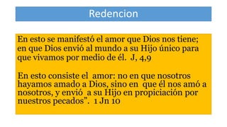 Redencion
En esto se manifestó el amor que Dios nos tiene;
en que Dios envió al mundo a su Hijo único para
que vivamos por medio de él. J, 4,9
En esto consiste el amor: no en que nosotros
hayamos amado a Dios, sino en que él nos amó a
nosotros, y envió a su Hijo en propiciación por
nuestros pecados”. 1 Jn 10
 
