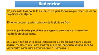 Redencion
22.justicia de Dios por la fe en Jesucristo, para todos los que creen - pues no
hay diferencia alguna;
23.todos pecaron y están privados de la gloria de Dios
24.y son justificados por el don de su gracia, en virtud de la redención
realizada en Cristo Jesús,
25.a quien exhibió Dios como instrumento de propiciación por su propia
sangre, mediante la fe, para mostrar su justicia, habiendo pasado por alto
los pecados cometidos anteriormente," Romanos, 3
 