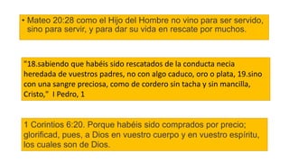 • Mateo 20:28 como el Hijo del Hombre no vino para ser servido,
sino para servir, y para dar su vida en rescate por muchos.
"18.sabiendo que habéis sido rescatados de la conducta necia
heredada de vuestros padres, no con algo caduco, oro o plata, 19.sino
con una sangre preciosa, como de cordero sin tacha y sin mancilla,
Cristo," I Pedro, 1
1 Corintios 6:20. Porque habéis sido comprados por precio;
glorificad, pues, a Dios en vuestro cuerpo y en vuestro espíritu,
los cuales son de Dios.
 