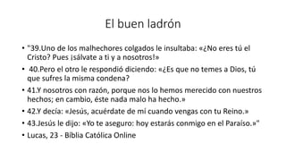 El buen ladrón
• "39.Uno de los malhechores colgados le insultaba: «¿No eres tú el
Cristo? Pues ¡sálvate a ti y a nosotros!»
• 40.Pero el otro le respondió diciendo: «¿Es que no temes a Dios, tú
que sufres la misma condena?
• 41.Y nosotros con razón, porque nos lo hemos merecido con nuestros
hechos; en cambio, éste nada malo ha hecho.»
• 42.Y decía: «Jesús, acuérdate de mí cuando vengas con tu Reino.»
• 43.Jesús le dijo: «Yo te aseguro: hoy estarás conmigo en el Paraíso.»"
• Lucas, 23 - Bíblia Católica Online
 