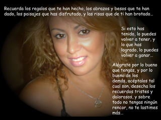 Recuerda los regalos que te han hecho, los abrazos y besos que te han dado, los paisajes que has disfrutado, y las risas que de ti han brotado…Si esto has tenido, lo puedes volver a tener, y lo que has logrado, lo puedes volver a ganar…Alégrate por lo bueno que tengas, y por lo bueno de los demás, acéptalos tal cual son, desecha los recuerdos tristes y dolorosos, y sobre todo no tengas ningún rencor, no te lastimes más…