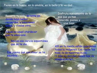 Piensa en lo bueno, en lo amable, en lo bello y la verdad… Disfruta nuevamente de la paz que ya has conocido, piensa y        vive bien…Recorre tu vida, detente en donde haya bellos recuerdos, y emociones sanas, y vívelas otra vez…Visualiza aquel atardecer que te emocionó…Revive esa caricia espontánea que se te dio…Allí en tu mente están guardadas todas la imágenes. Las tuyas, las mias, la de nuestros hijos,¡Y sólo tú decides cuáles has de volver a mirar!...Ese poema que con Amor se te escribio…