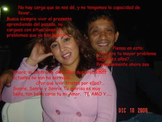 No hay carga que se nos dé, y no tengamos la capacidad de llevar…Busca siempre vivir el presente aprendiendo del pasado, no cargues con situaciones, y problemas que ya han pasado…            Piensa en esto:¿Cuál era tu mayor problema hace diez años?....Probablemente ahora sea nada.Ahora, si dentro de diez años, tus problemas actuales no van ha ser nada…                 ¿Por qué vivir tristes por ellos?...  Sonrie, Sonrie y Sonrie Tu sonrisa es muy bella, tan bella como tu mi Amor.  TE AMO Y…..