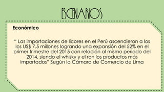 Escenarios
Económico
“ Las importaciones de licores en el Perú ascendieron a los
los US$ 7.5 millones logrando una expansión del 52% en el
primer trimestre del 2015 con relación al mismo periodo del
2014, siendo el whisky y el ron los productos más
importados” Según la Cámara de Comercio de Lima
 