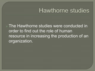  The Hawthorne studies were conducted in
order to find out the role of human
resource in increasing the production of an
organization.
 