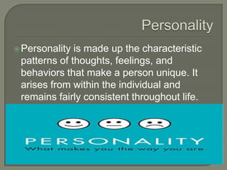 Personality is made up the characteristic
patterns of thoughts, feelings, and
behaviors that make a person unique. It
arises from within the individual and
remains fairly consistent throughout life.
 