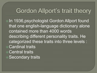 In 1936,psychologist Gordon Allport found
that one english-language dictionary alone
contained more than 4000 words
describing different personality traits. He
categorized these traits into three levels :
Cardinal traits
Central traits
Secondary traits
 