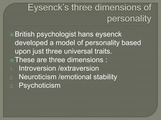 British psychologist hans eysenck
developed a model of personality based
upon just three universal traits.
These are three dimensions :
1. Introversion /extraversion
2. Neuroticism /emotional stability
3. Psychoticism
 