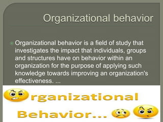 Organizational behavior is a field of study that
investigates the impact that individuals, groups
and structures have on behavior within an
organization for the purpose of applying such
knowledge towards improving an organization's
effectiveness. ...
 