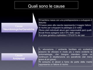 Quali sono le cause


                            •Il bambino nasce con una predisposizione a sviluppare il
                            disturbo
          Cause             •Il basso peso alla nascita rappresenta il maggior fattore
                            di rischio per sviluppare la patologia (2.5 volte)
Neurobiologiche/Genetiche   •Sono stati individuati alcuni geni responsabili però quelli
                            trovati finora spiegano solo il 5% delle cause
                            •La base genetica coplirebbe il 75%/91% dei casi




                            •L ‟ educazione,   l ‟ ambiente familiare e/o scolastico
                            possono far sfociare in modo più o meno evidente la
                            sintomatologia, che bisogna intendere come un
        Cause
                            continuum di disattenzione e/o iperattività (dal meno
       Ambientali           grave al più grave)
                            •Il consumo di alcool e fumo da parte della madre
                            rappresenta un fattore di rischio
 