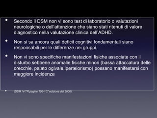 •   Secondo il DSM non vi sono test di laboratorio o valutazioni
    neurologiche o dell‟attenzione che siano stati ritenuti di valore
    diagnostico nella valutazione clinica dell‟ADHD.
•   Non si sa ancora quali deficit cognitivi fondamentali siano
    responsabili per le differenze nei gruppi.
•   Non vi sono specifiche manifestazioni fisiche associate con il
    disturbo sebbene anomalie fisiche minori (bassa attaccatura delle
    orecchie, palato ogivale,ipertelorismo) possano manifestarsi con
    maggiore incidenza


•   (DSM IV-TR pagine 106-107 edizione del 2000)
 