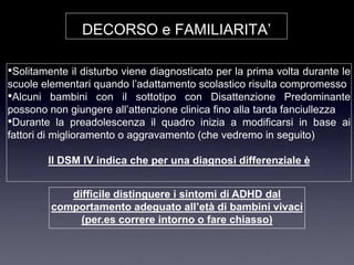 DECORSO e FAMILIARITA‟

•Solitamente il disturbo viene diagnosticato per la prima volta durante le
scuole elementari quando l‟adattamento scolastico risulta compromesso
•Alcuni bambini con il sottotipo con Disattenzione Predominante
possono non giungere all‟attenzione clinica fino alla tarda fanciullezza
•Durante la preadolescenza il quadro inizia a modificarsi in base ai
fattori di miglioramento o aggravamento (che vedremo in seguito)

        Il DSM IV indica che per una diagnosi differenziale è


            difficile distinguere i sintomi di ADHD dal
         comportamento adeguato all’età di bambini vivaci
              (per.es correre intorno o fare chiasso)
 