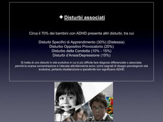 ✦Disturbi associati

           Circa il 70% dei bambini con ADHD presenta altri disturbi, tra cui

                   Disturbi Specifici di Apprendimento (30%) (Dislessia)
                          Disturbo Oppositivo Provocatorio (25%)
                            Disturbo della Condotta (10% - 15%)
                            Disturbi d‟Ansia/Depressione (15%)
    Si tratta di uno disturbi in età evolutiva in cui è più difficile fare diagnosi differenziale o associata;
perchè la scarsa concentrazione e l‟elevata attivitàmotoria sono i primi segnali di disagio psicologicoin età
                    evolutiva, pertanto disattenzione e iperattività non significano ADHD
 