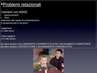 •Problemi relazionali
I bambini con ADHD
- apprezzamenti
+ rifiuti
-aderenza alle regole di comportamento
in gruppo/scuola o nel gioco

+aggressivi
(3 volte tanto)

+frasi negative
(10 volte tanto)

Se attivo diviene COLLABORANTE-COOPERATIVO E PIU‟ SOCIALMENTE COMPETENTE
Se attivo diviene CONTESTATORE e SCARSAMENTE COMUNICATIVO
 
