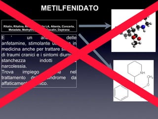 METILFENIDATO

 Ritalin, Ritalina, Rilatine, Ritalin LA, Attenta, Concerta,
     Metadate, Methylin, Rubifen, Focalin, Daytrana


E ‟          un     analogo      delle
anfetamine, stimolante utilizzato in
medicina anche per trattare sintomi
di traumi cranici e i sintomi diurni di
stanchezza         indotti       dalla
narcolessia.
Trova     impiego        anche     nel
trattamento della sindrome da
affaticamento cronico.
 