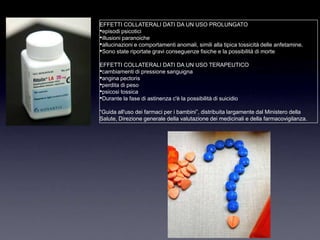 EFFETTI COLLATERALI DATI DA UN USO PROLUNGATO
•episodi psicotici
•illusioni paranoiche
•allucinazioni e comportamenti anomali, simili alla tipica tossicità delle anfetamine.
•Sono state riportate gravi conseguenze fisiche e la possibilità di morte
EFFETTI COLLATERALI DATI DA UN USO TERAPEUTICO
•cambiamenti di pressione sanguigna
•angina pectoris
•perdita di peso
•psicosi tossica
•Durante la fase di astinenza c'è la possibilità di suicidio
“Guida all'uso dei farmaci per i bambini”, distribuita largamente dal Ministero della
Salute, Direzione generale della valutazione dei medicinali e della farmacovigilanza.
 