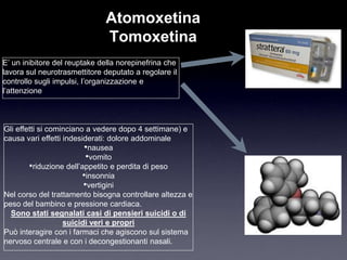 Atomoxetina
                              Tomoxetina
E‟ un inibitore del reuptake della norepinefrina che
lavora sul neurotrasmettitore deputato a regolare il
controllo sugli impulsi, l‟organizzazione e
l‟attenzione



Gli effetti si cominciano a vedere dopo 4 settimane) e
causa vari effetti indesiderati: dolore addominale
                          •nausea
                          •vomito
        •riduzione dell‟appetito e perdita di peso
                         •insonnia
                         •vertigini
Nel corso del trattamento bisogna controllare altezza e
peso del bambino e pressione cardiaca.
  Sono stati segnalati casi di pensieri suicidi o di
                   suicidi veri e propri
Può interagire con i farmaci che agiscono sul sistema
nervoso centrale e con i decongestionanti nasali.
 