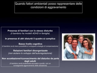 Quando fattori ambientali posso rappresentare delle
                            condizioni di aggravamento




       Presenza di familiari con lo stesso disturbo
          (il bambino ha modelli ADHD in famiglia)

    In presenza di altri disturbi il quadro si complica

                      Basso livello cognitivo
(il bambino avrà meno possibilità di sviluppare strategie di compensazione)

             Relazioni familiari disorganizzate
        (non aiutano lo sviluppo dell’autoregolazione)

Non accettazione/riconoscimento del disturbo da parte
                     degli adulti
          (il bambino verrà inutilmente accusato e punito, con un
                conseguente aggravamento della situazione)
 
