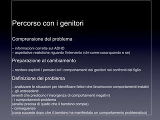 Percorso con i genitori

Comprensione del problema
– informazioni corrette sul ADHD
– aspettative realistiche riguardo l‟intervento (chi-come-cosa-quando e se)

Preparazione al cambiamento
– rendere espliciti i pensieri ed i comportamenti dei genitori nei confronti del figlio

Definizione del problema
–  analizzare le situazioni per identificare fattori che favoriscono comportamenti instabii
- gli antecedenti
(eventi che predicono l‟insorgenza di comportamenti negativi)
- i comportamenti-problema
(analisi precisa di quello che il bambino compie)
- conseguenze
(cosa succede dopo che il bambino ha manifestato un comportamento problematico)
 