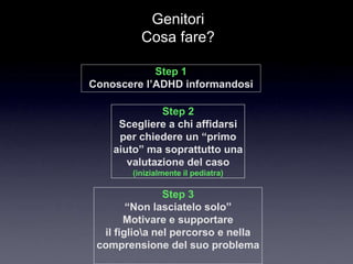 Genitori
          Cosa fare?

            Step 1
Conoscere l’ADHD informandosi

              Step 2
     Scegliere a chi affidarsi
     per chiedere un “primo
    aiuto” ma soprattutto una
       valutazione del caso
        (inizialmente il pediatra)

                Step 3
        “Non lasciatelo solo”
       Motivare e supportare
  il figlioa nel percorso e nella
 comprensione del suo problema
 
