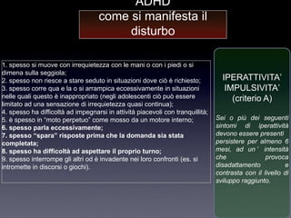 ADHD
                                    come si manifesta il
                                         disturbo

1. spesso si muove con irrequietezza con le mani o con i piedi o si
dimena sulla seggiola;
2. spesso non riesce a stare seduto in situazioni dove ciò è richiesto;           IPERATTIVITA‟
3. spesso corre qua e la o si arrampica eccessivamente in situazioni               IMPULSIVITA‟
nelle quali questo è inappropriato (negli adolescenti ciò può essere                 (criterio A)
limitato ad una sensazione di irrequietezza quasi continua);
4. spesso ha difficoltà ad impegnarsi in attività piacevoli con tranquillità;
5. è spesso in “moto perpetuo” come mosso da un motore interno;                 Sei o più dei seguenti
6. spesso parla eccessivamente;                                                 sintomi di iperattività
7. spesso “spara” risposte prima che la domanda sia stata                       devono essere presenti
completata;                                                                     persistere per almeno 6
8. spesso ha difficoltà ad aspettare il proprio turno;                          mesi, ad un ’ intensità
9. spesso interrompe gli altri od è invadente nei loro confronti (es. si        che               provoca
intromette in discorsi o giochi).                                               disadattamento           e
                                                                                contrasta con il livello di
                                                                                sviluppo raggiunto.
 