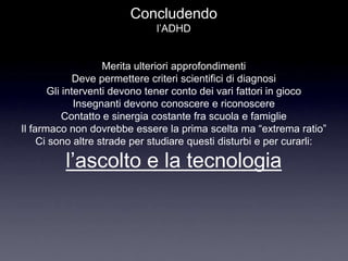 Concludendo
                              l‟ADHD


                    Merita ulteriori approfondimenti
              Deve permettere criteri scientifici di diagnosi
       Gli interventi devono tener conto dei vari fattori in gioco
              Insegnanti devono conoscere e riconoscere
           Contatto e sinergia costante fra scuola e famiglie
Il farmaco non dovrebbe essere la prima scelta ma “extrema ratio”
     Ci sono altre strade per studiare questi disturbi e per curarli:

          l‟ascolto e la tecnologia
 